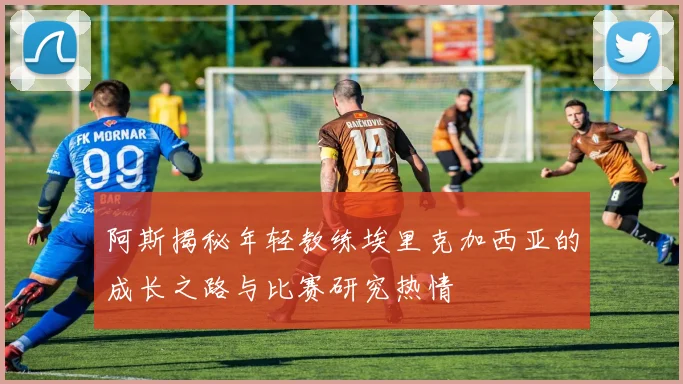 阿斯揭秘年轻教练埃里克加西亚的成长之路与比赛研究热情