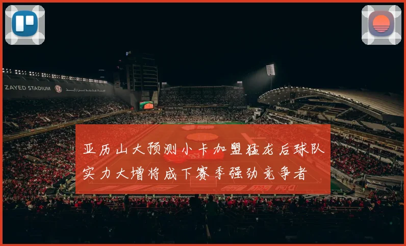 亚历山大预测小卡加盟猛龙后球队实力大增将成下赛季强劲竞争者