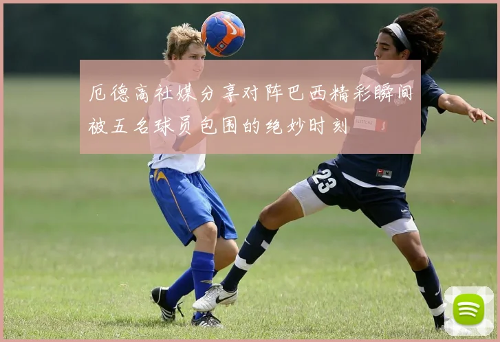 厄德高社媒分享对阵巴西精彩瞬间被五名球员包围的绝妙时刻