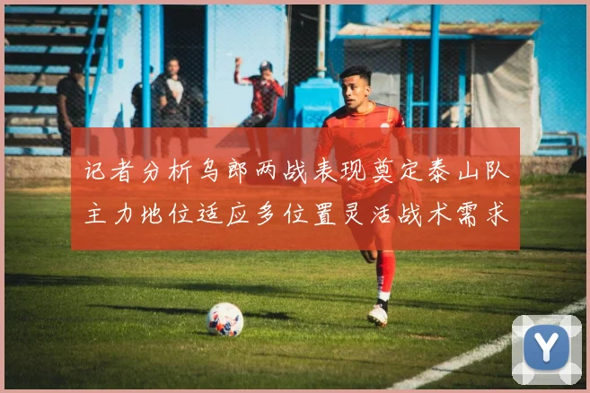 记者分析乌郎两战表现奠定泰山队主力地位适应多位置灵活战术需求