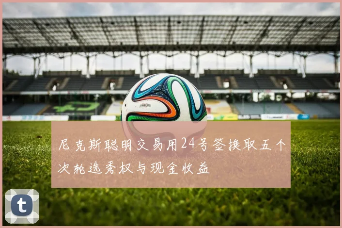 尼克斯聪明交易用24号签换取五个次轮选秀权与现金收益