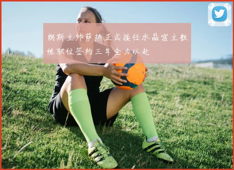 朗斯主帅萨热正式接任水晶宫主教练职位签约三年全力以赴