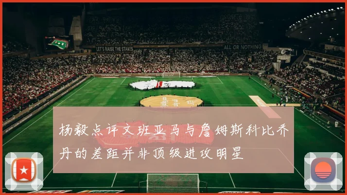 杨毅点评文班亚马与詹姆斯科比乔丹的差距并非顶级进攻明星