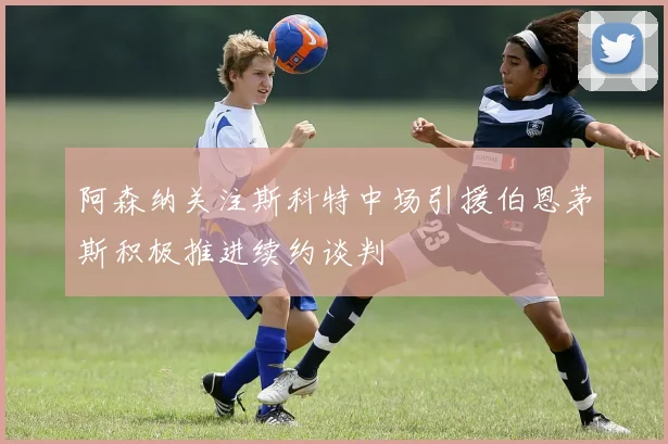 阿森纳关注斯科特中场引援伯恩茅斯积极推进续约谈判