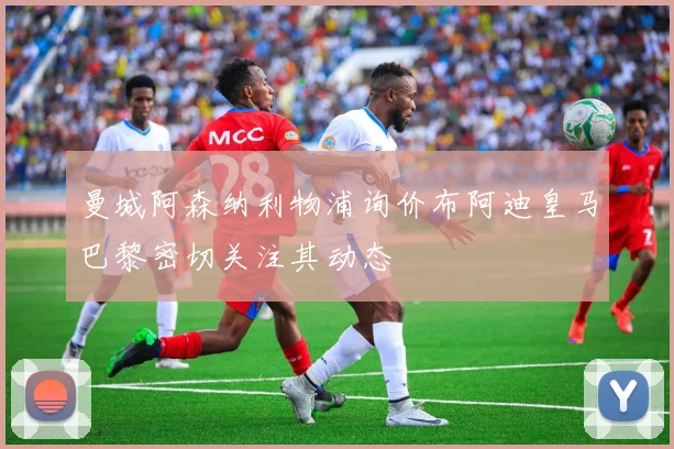 曼城阿森纳利物浦询价布阿迪皇马巴黎密切关注其动态