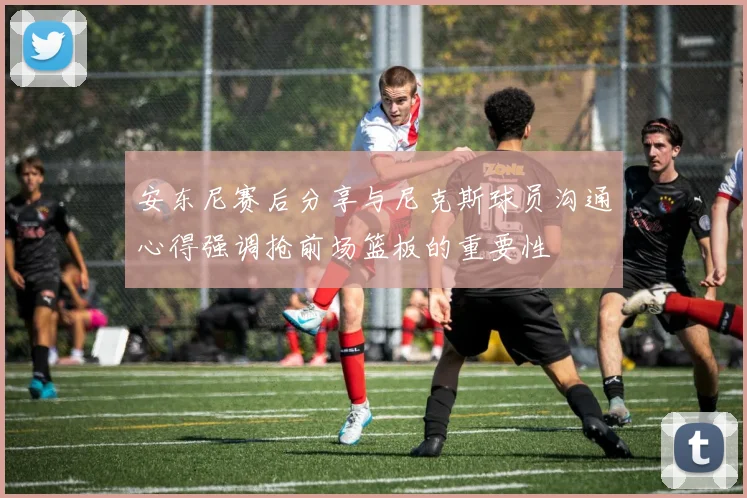 安东尼赛后分享与尼克斯球员沟通心得强调抢前场篮板的重要性