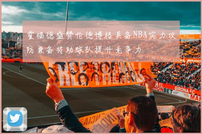 霍福德盛赞伦德博格具备NBA实力攻防兼备将助球队提升竞争力