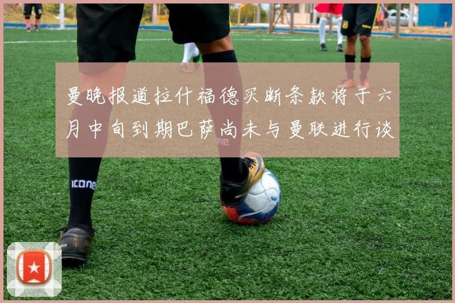 曼晚报道拉什福德买断条款将于六月中旬到期巴萨尚未与曼联进行谈判